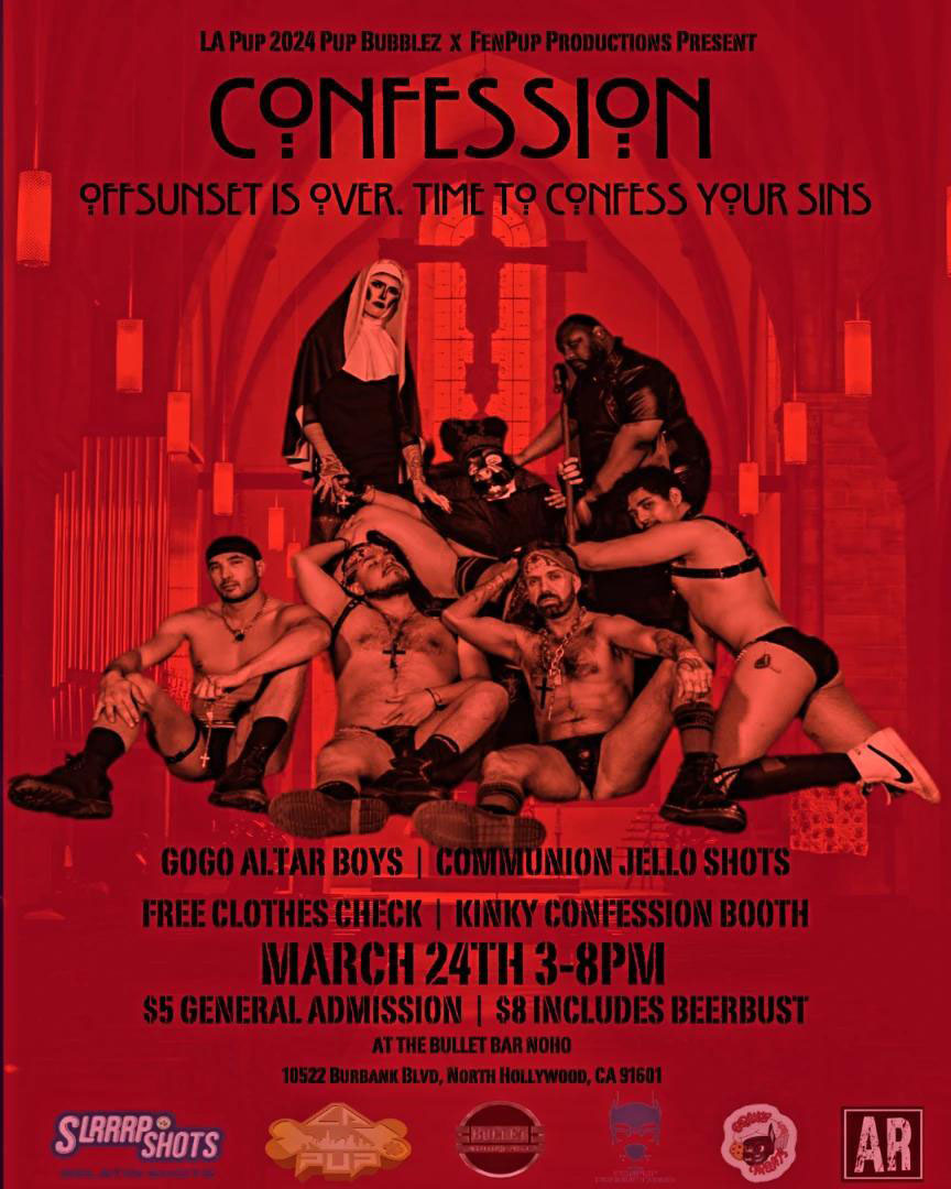 THE BULLET BAR and LA PUP 2O24 PUP BUBBLEZ x FENPUP PRODUCTIONS PRESENT: CONFESSION! Sunday, 03/24/24 from 3:00 PM to 8:00 PM. Off-Sunset is over. Time to confess your sins! Featuring GoGo Alter Boys! Communion Jell-O Shots! Free Clothes Check! Kinky Confession Booth! $5 General Admission. $8 includes beerbust.